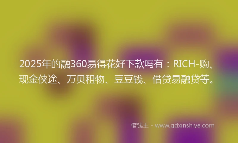2025年的融360易得花好下款吗有：RICH-购、现金侠途、万贝租物、豆豆钱、借贷易融贷等。