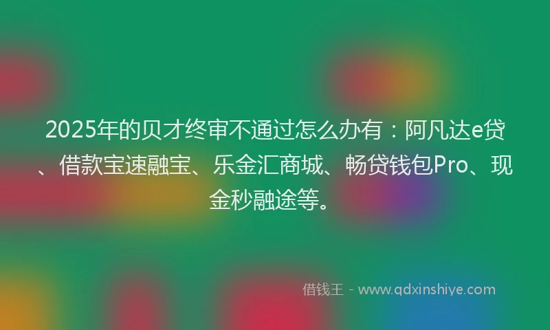 2025年的贝才终审不通过怎么办有：阿凡达e贷、借款宝速融宝、乐金汇商城、畅贷钱包Pro、现金秒融途等。