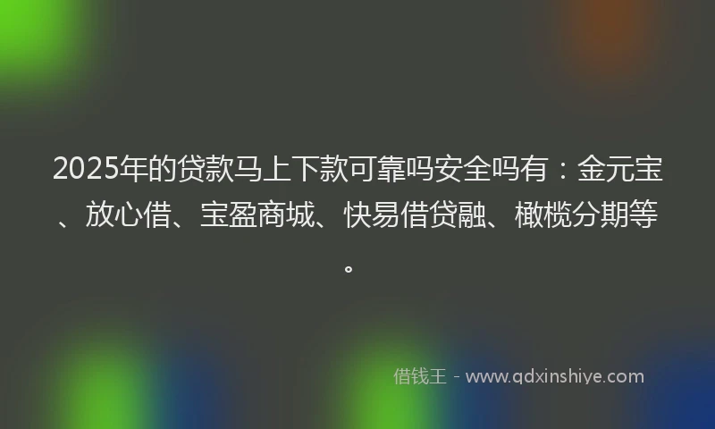 2025年的贷款马上下款可靠吗安全吗有：金元宝、放心借、宝盈商城、快易借贷融、橄榄分期等。