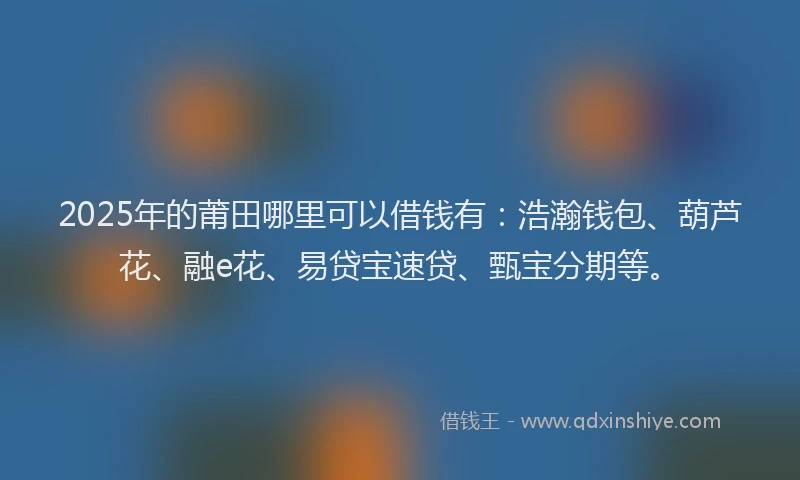 2025年的莆田哪里可以借钱有：浩瀚钱包、葫芦花、融e花、易贷宝速贷、甄宝分期等。