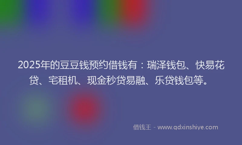 2025年的豆豆钱预约借钱有：瑞泽钱包、快易花贷、宅租机、现金秒贷易融、乐贷钱包等。