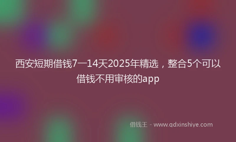 西安短期借钱7一14天2025年精选，整合5个可以借钱不用审核的app
