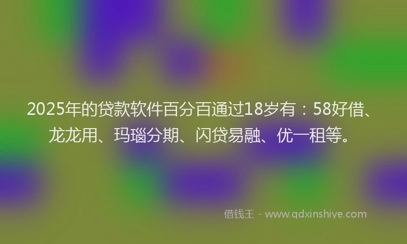 2025年的贷款软件百分百通过18岁有：58好借、龙龙用、玛瑙分期、闪贷易融、优一租等。