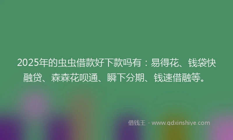 2025年的虫虫借款好下款吗有：易得花、钱袋快融贷、森森花呗通、瞬下分期、钱速借融等。