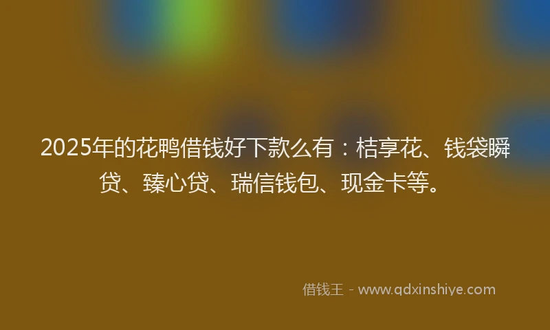 2025年的花鸭借钱好下款么有：桔享花、钱袋瞬贷、臻心贷、瑞信钱包、现金卡等。
