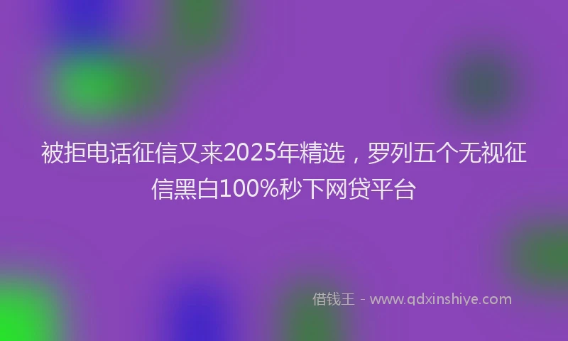 被拒电话征信又来2025年精选，罗列五个无视征信黑白100%秒下网贷平台