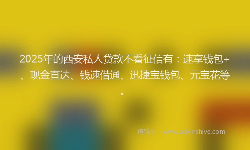 2025年的西安私人贷款不看征信有：速享钱包+、现金直达、钱速借通、迅捷宝钱包、元宝花等。
