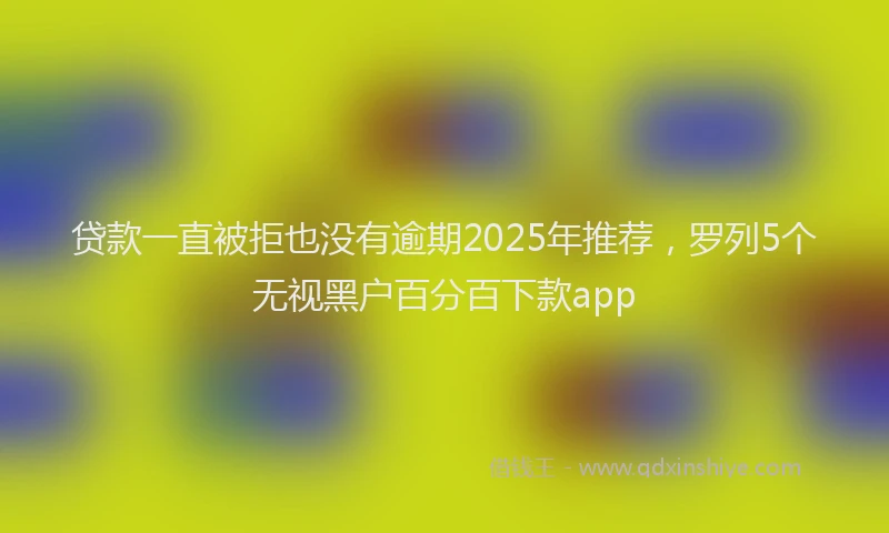 贷款一直被拒也没有逾期2025年推荐，罗列5个无视黑户百分百下款app