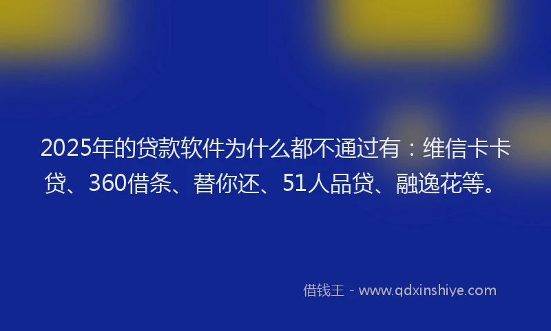2025年的贷款软件为什么都不通过有：维信卡卡贷、360借条、替你还、51人品贷、融逸花等。
