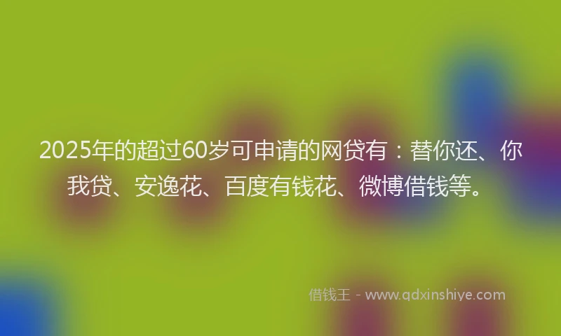 2025年的超过60岁可申请的网贷有：替你还、你我贷、安逸花、百度有钱花、微博借钱等。