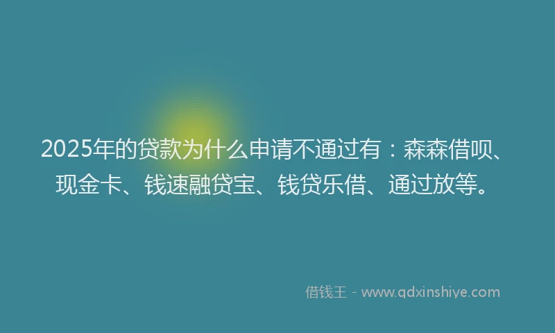 2025年的贷款为什么申请不通过有：森森借呗、现金卡、钱速融贷宝、钱贷乐借、通过放等。