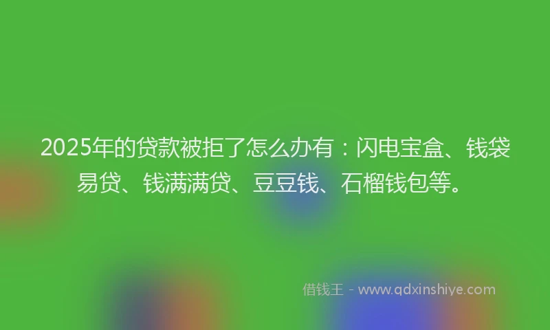 2025年的贷款被拒了怎么办有：闪电宝盒、钱袋易贷、钱满满贷、豆豆钱、石榴钱包等。