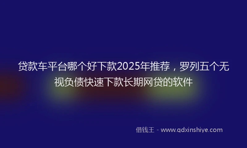 贷款车平台哪个好下款2025年推荐，罗列五个无视负债快速下款长期网贷的软件