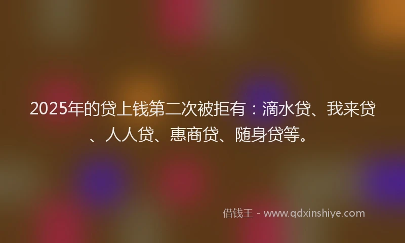 2025年的贷上钱第二次被拒有：滴水贷、我来贷、人人贷、惠商贷、随身贷等。