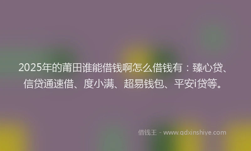 2025年的莆田谁能借钱啊怎么借钱有：臻心贷、信贷通速借、度小满、超易钱包、平安i贷等。