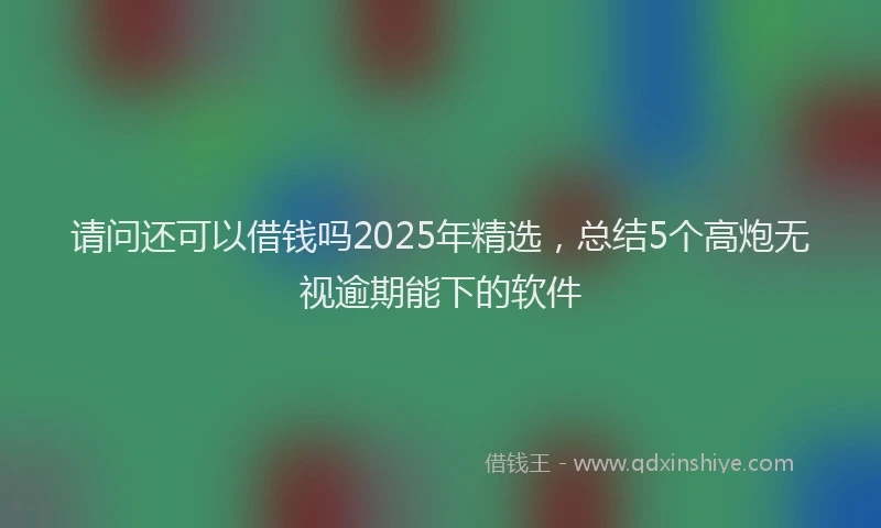 请问还可以借钱吗2025年精选，总结5个高炮无视逾期能下的软件