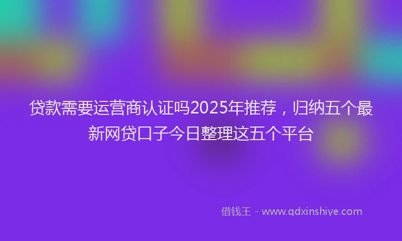 贷款需要运营商认证吗2025年推荐，归纳五个最新网贷口子今日整理这五个平台