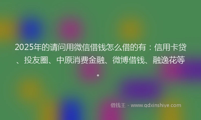 2025年的请问用微信借钱怎么借的有：信用卡贷、投友圈、中原消费金融、微博借钱、融逸花等。