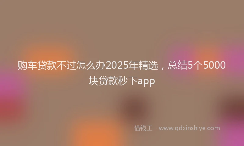 购车贷款不过怎么办2025年精选，总结5个5000块贷款秒下app