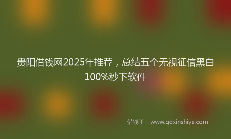 贵阳借钱网2025年推荐，总结五个无视征信黑白100%秒下软件