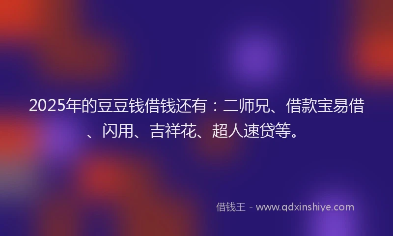 2025年的豆豆钱借钱还有：二师兄、借款宝易借、闪用、吉祥花、超人速贷等。