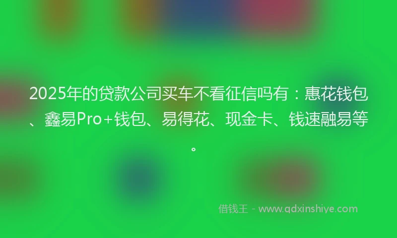 2025年的贷款公司买车不看征信吗有：惠花钱包、鑫易Pro+钱包、易得花、现金卡、钱速融易等。
