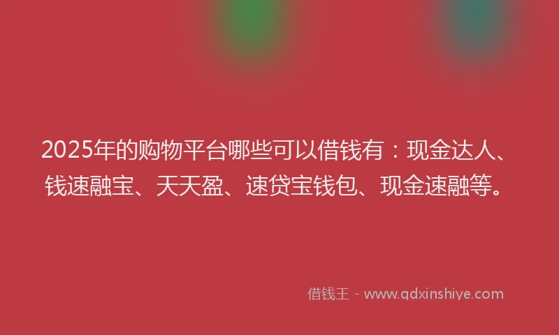 2025年的购物平台哪些可以借钱有：现金达人、钱速融宝、天天盈、速贷宝钱包、现金速融等。