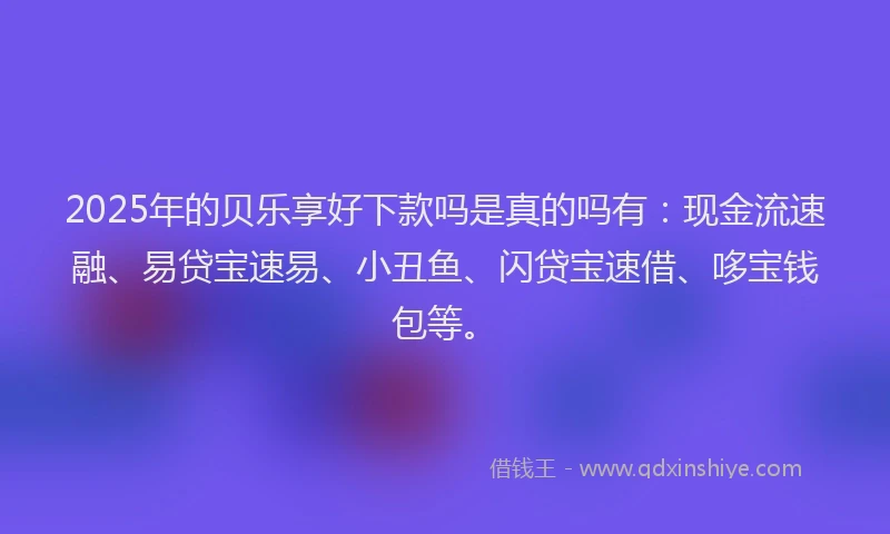 2025年的贝乐享好下款吗是真的吗有：现金流速融、易贷宝速易、小丑鱼、闪贷宝速借、哆宝钱包等。