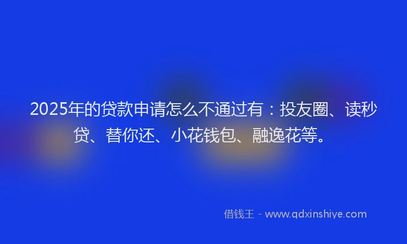 2025年的贷款申请怎么不通过有：投友圈、读秒贷、替你还、小花钱包、融逸花等。