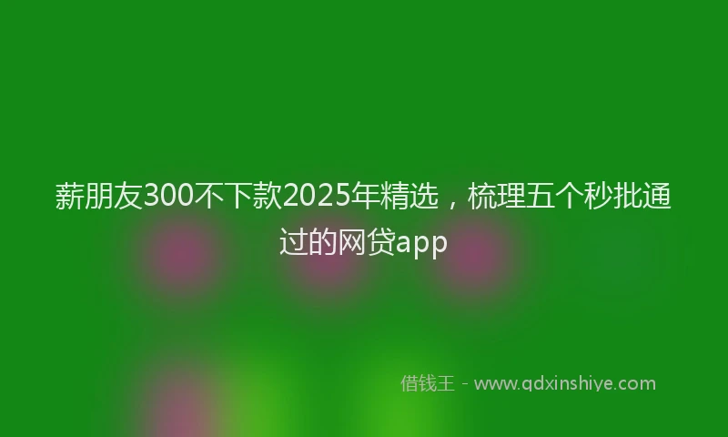 薪朋友300不下款2025年精选，梳理五个秒批通过的网贷app