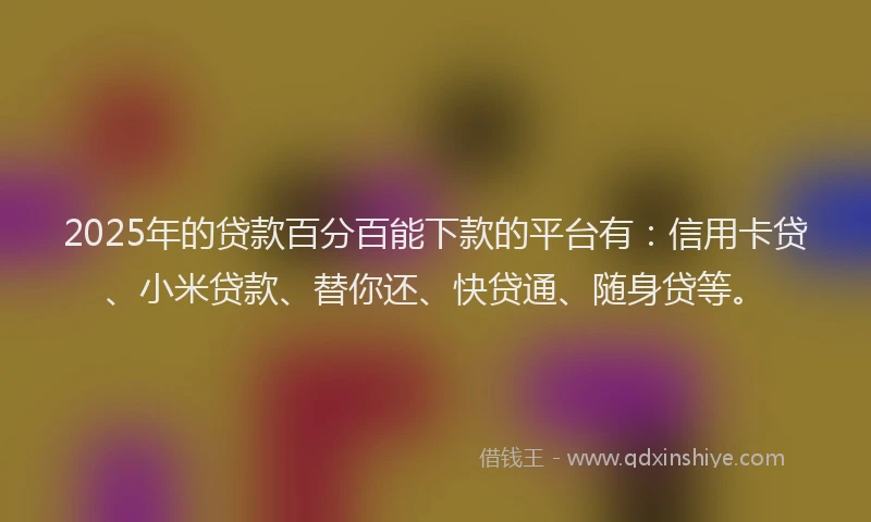 2025年的贷款百分百能下款的平台有：信用卡贷、小米贷款、替你还、快贷通、随身贷等。
