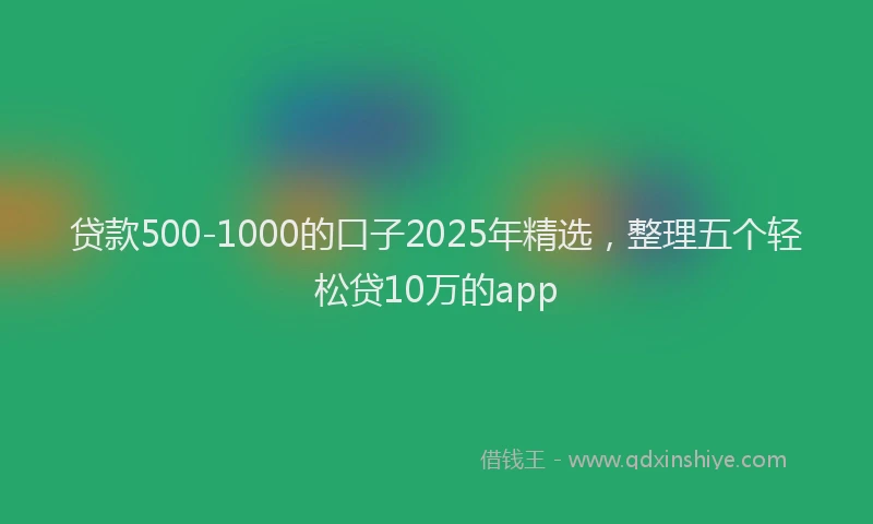 贷款500-1000的口子2025年精选，整理五个轻松贷10万的app