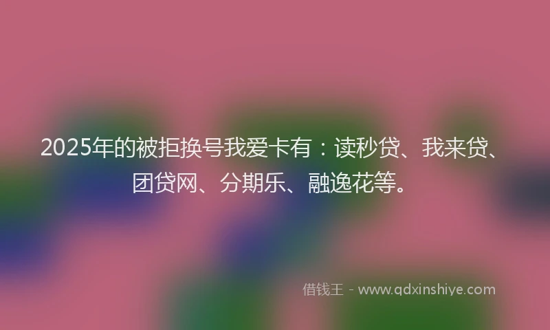 2025年的被拒换号我爱卡有：读秒贷、我来贷、团贷网、分期乐、融逸花等。