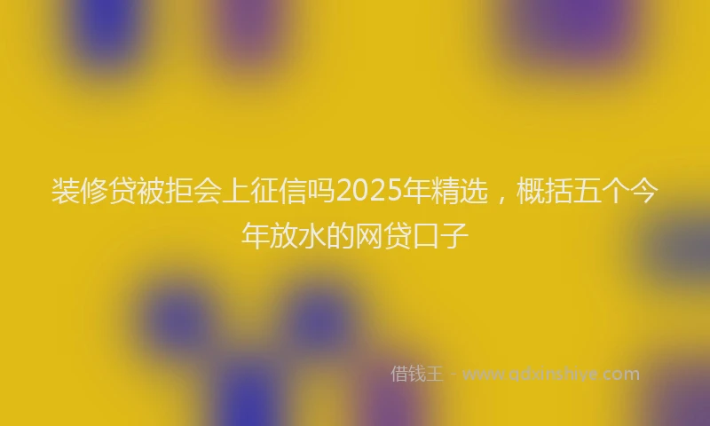 装修贷被拒会上征信吗2025年精选，概括五个今年放水的网贷口子