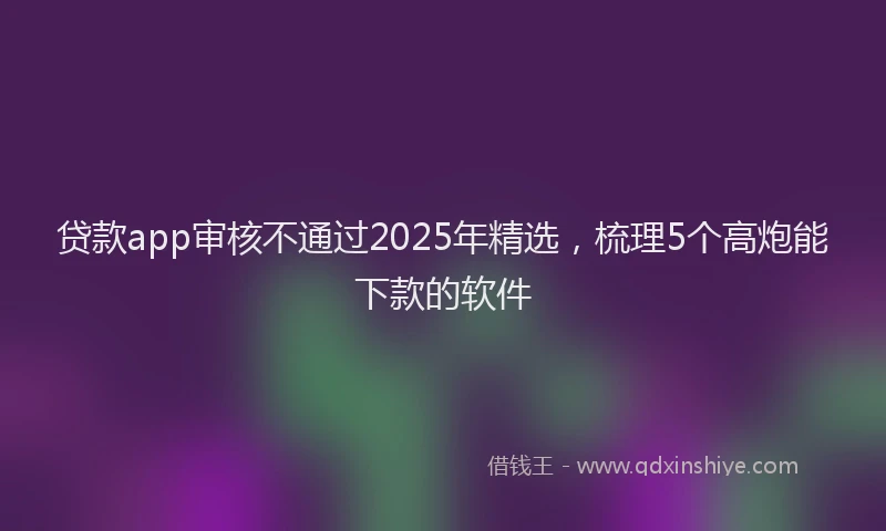 贷款app审核不通过2025年精选，梳理5个高炮能下款的软件