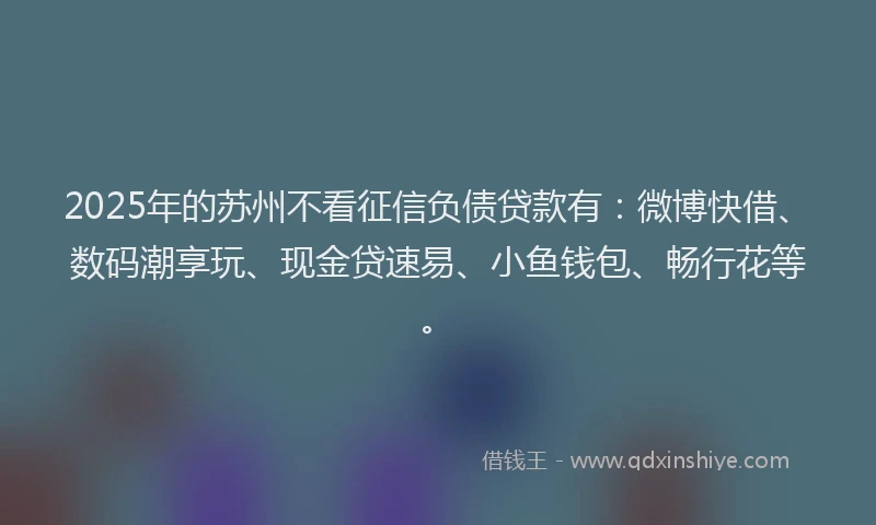 2025年的苏州不看征信负债贷款有：微博快借、数码潮享玩、现金贷速易、小鱼钱包、畅行花等。