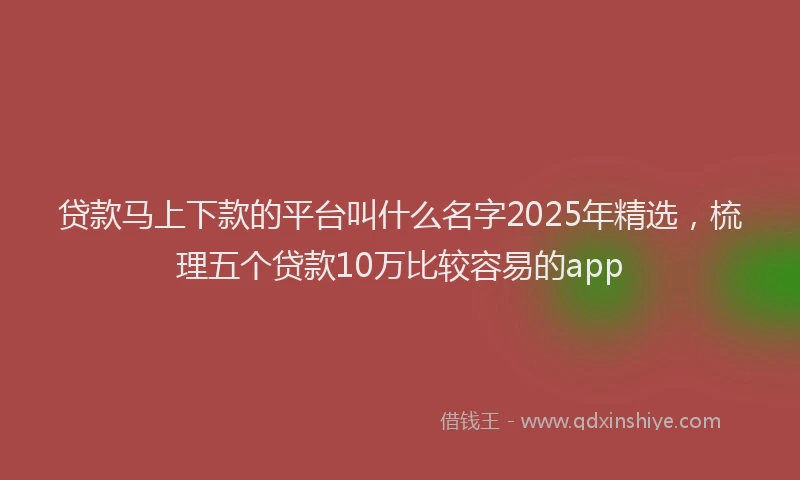 贷款马上下款的平台叫什么名字2025年精选，梳理五个贷款10万比较容易的app