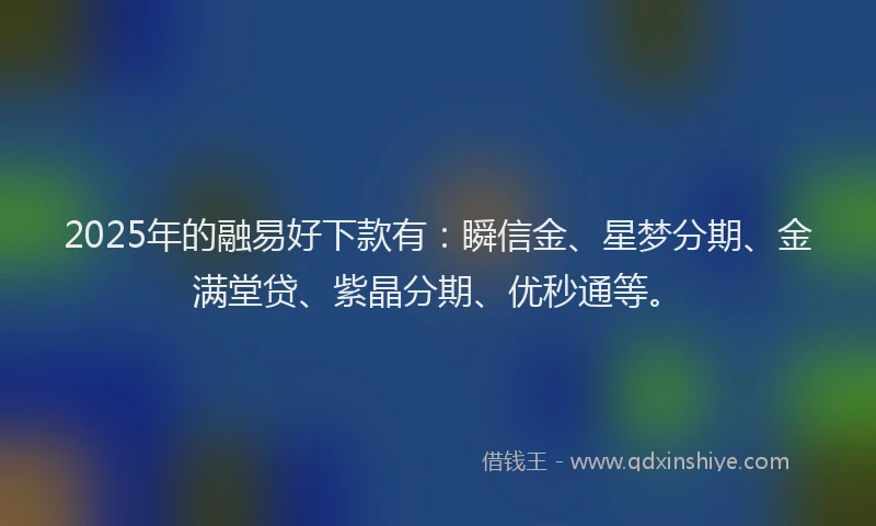 2025年的融易好下款有：瞬信金、星梦分期、金满堂贷、紫晶分期、优秒通等。