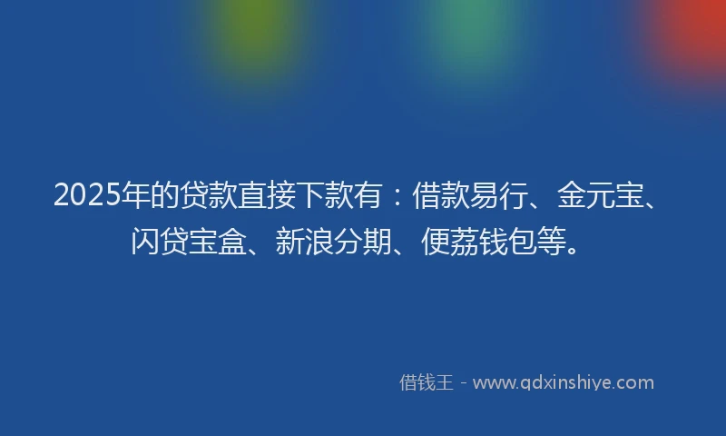 2025年的贷款直接下款有：借款易行、金元宝、闪贷宝盒、新浪分期、便荔钱包等。