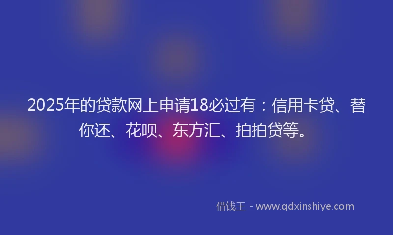 2025年的贷款网上申请18必过有：信用卡贷、替你还、花呗、东方汇、拍拍贷等。
