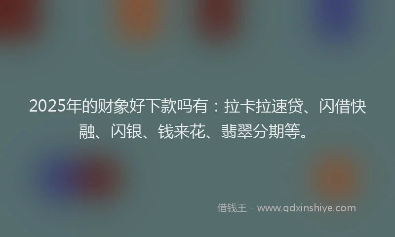 2025年的财象好下款吗有:拉卡拉速贷、闪借快融、闪银、钱来花、翡翠分期等。