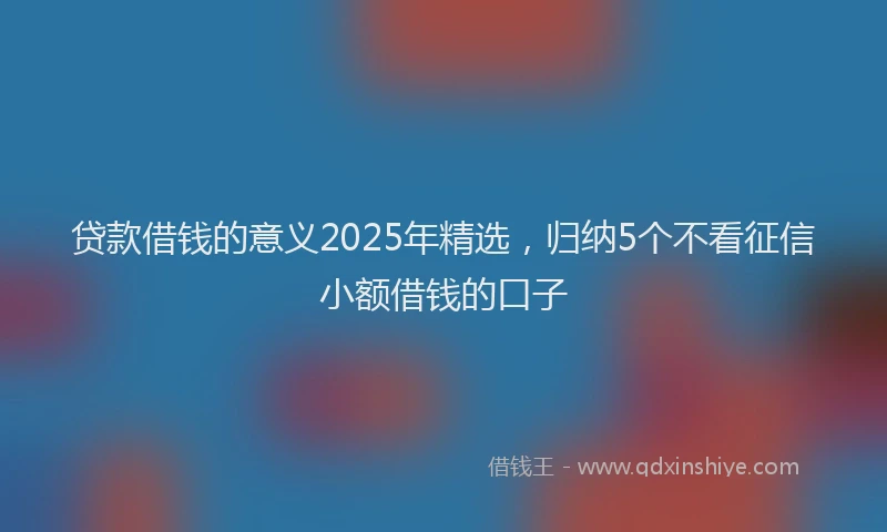 贷款借钱的意义2025年精选，归纳5个不看征信小额借钱的口子