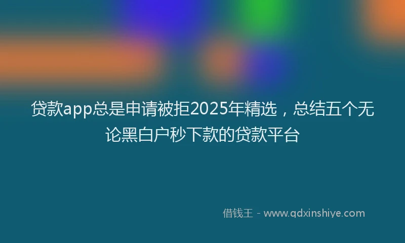 贷款app总是申请被拒2025年精选，总结五个无论黑白户秒下款的贷款平台