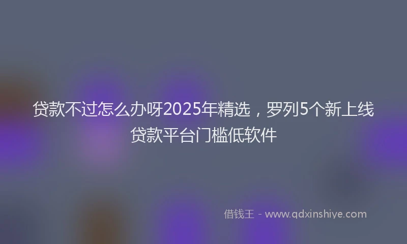 贷款不过怎么办呀2025年精选，罗列5个新上线贷款平台门槛低软件