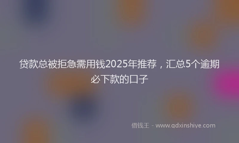贷款总被拒急需用钱2025年推荐，汇总5个逾期必下款的口子