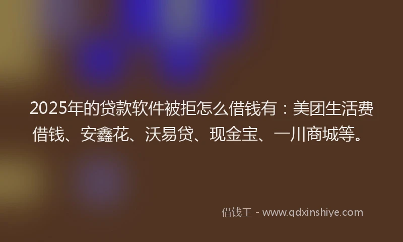 2025年的贷款软件被拒怎么借钱有：美团生活费借钱、安鑫花、沃易贷、现金宝、一川商城等。