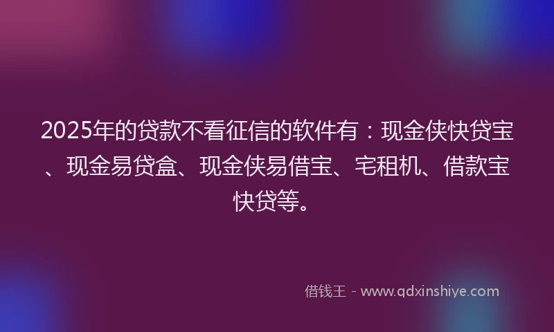 2025年的贷款不看征信的软件有：现金侠快贷宝、现金易贷盒、现金侠易借宝、宅租机、借款宝快贷等。