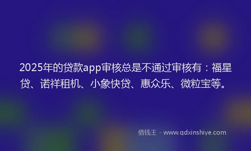 2025年的贷款app审核总是不通过审核有：福星贷、诺祥租机、小象快贷、惠众乐、微粒宝等。