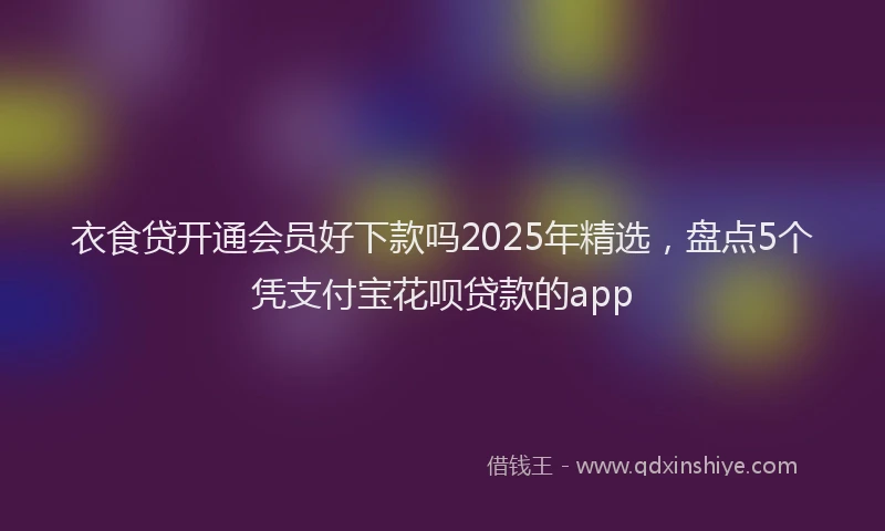 衣食贷开通会员好下款吗2025年精选，盘点5个凭支付宝花呗贷款的app