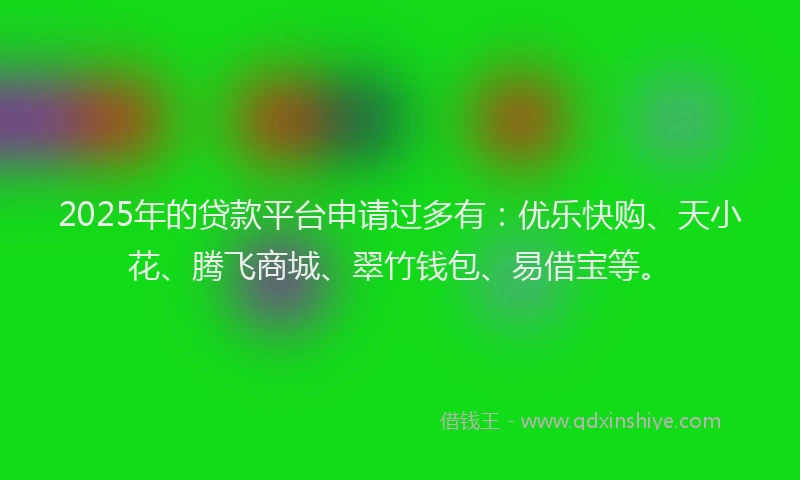 2025年的贷款平台申请过多有：优乐快购、天小花、腾飞商城、翠竹钱包、易借宝等。